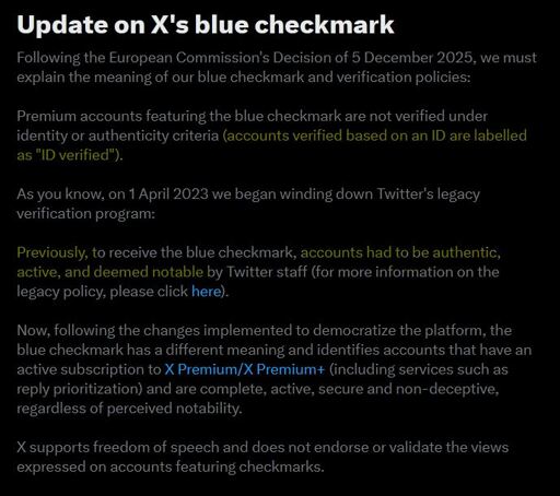 Screenshot of an X notification: Update on X's blue checkmark Following the European Commission's Decision of 5 December 2025, we must explain the meaning of our blue checkmark and verification policies: Premium accounts featuring the blue checkmark are not verified under identity or authenticity criteria [highlighted in yellow](accounts verified based on an ID are labelled as "ID verified"). [] As you know, on 1 April 2023 we began winding down Twitter's legacy verification program: Previously, to receive the blue checkmark, [highlighted in yellow] accounts had to be authentic, active, and deemed notable by Twitter staff [] (for more information on the legacy policy, please click here). Now, following the changes implemented to democratize the platform, the blue checkmark has a different meaning and identifies accounts that have an active subscription to X Premium/X Premium+ (including services such as reply prioritization) and are complete, active, secure and non-deceptive, regardless of perceived notability. X supports freedom of speech and does not endorse or validate the views expressed on accounts featuring checkmarks.