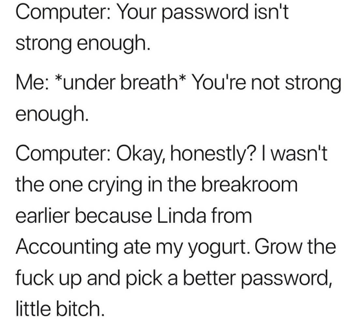 Computer: Your password isn't strong enough.  Me: under breath You're not strong enough.  Computer: Okay, honestly? I wasn't the one crying in the breakroom earlier because Linda from Accounting ate my yogurt. Grow the fuck up and pick a better password, little bitch.