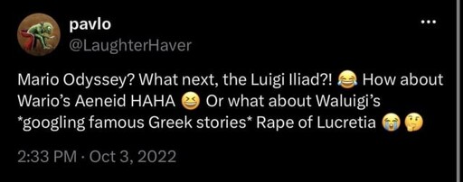 Mario Odyssey? What next, the Luigi Iliad?! 😂 How about Wario’s Aeneid HAHA 😆 Or what about Waluigi’s “googling famous Greek stories* Rape of Lucretia 😭🤔