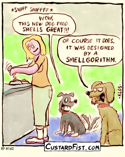 - - - This is a one-panel comic - - - Two dogs are waiting for their owner to finish filling their food bowls.  Younger dog: SNIFF SNIFF. WOW, THIS NEW DOG FOOD SMELLS GREAT!!!  Older, more cynical dog: OF COURSE IT DOES. IT WAS DESIGNED BY A SMELLGORITHM.