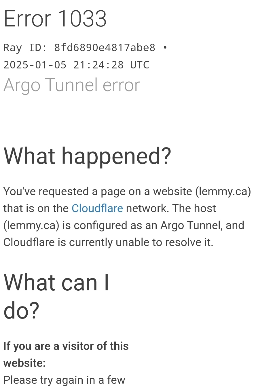 Error 1033 Ray ID: 8fd6890e4817abe8 • 2025-01-05 21:24:28 UTC Argo Tunnel error What happened? You've requested a page on a website (lemmy.ca) that is on the Cloudflare network. The host (lemmy.ca) is configured as an Argo Tunnel, and Cloudflare is currently unable to resolve it.  What can I do? If you are a visitor of this website: Please try again in a few minutes.  If you are the owner of this website: Ensure that cloudflared is running and can reach the network. You may wish to enable load balancing for your tunnel.